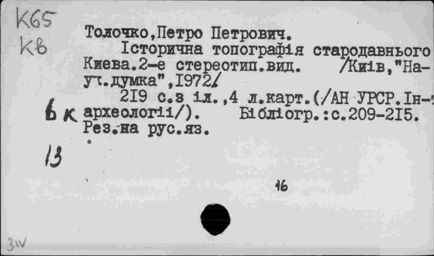 ﻿kfc кь
Толочно,Петро Петрович.
Історична топографія стародавнього Киева.2-е стереотип.вид.	Днів, "На-
уч, думка", 1972/
219 с.з іл.,4 л.карт.(/АН УРСР.Ін-! археології/).	Бібліогр.:с.209-215.
Рез.на рус.яз.

